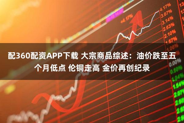 配360配资APP下载 大宗商品综述：油价跌至五个月低点 伦铜走高 金价再创纪录