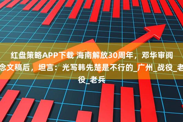 红盘策略APP下载 海南解放30周年，邓华审阅纪念文稿后，坦言：光写韩先楚是不行的_广州_战役_老兵
