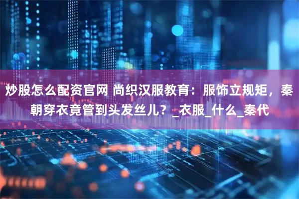 炒股怎么配资官网 尚织汉服教育：服饰立规矩，秦朝穿衣竟管到头发丝儿？_衣服_什么_秦代