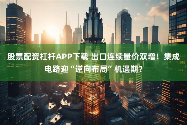 股票配资杠杆APP下载 出口连续量价双增!集成电路迎“逆向布局”机遇期?