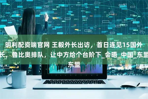 明利配资端官网 王毅外长出访，首日连见15国外长，鲁比奥排队，让中方给个台阶下_会晤_中国_东盟