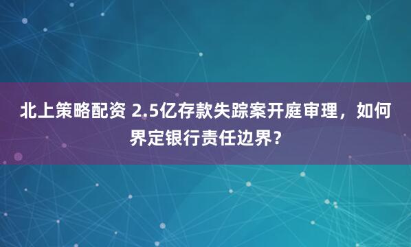 北上策略配资 2.5亿存款失踪案开庭审理,如何界定银行责任边界?