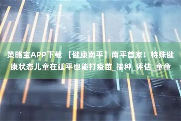策略宝APP下载 【健康南平】南平首家!特殊健康状态儿童在延平也能打疫苗_接种_评估_童童
