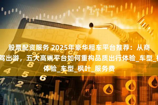 股票配资服务 2025年豪华租车平台推荐:从商务接待到自驾出游,五大高端平台如何重构品质出行体验_车型_枫叶_服务费