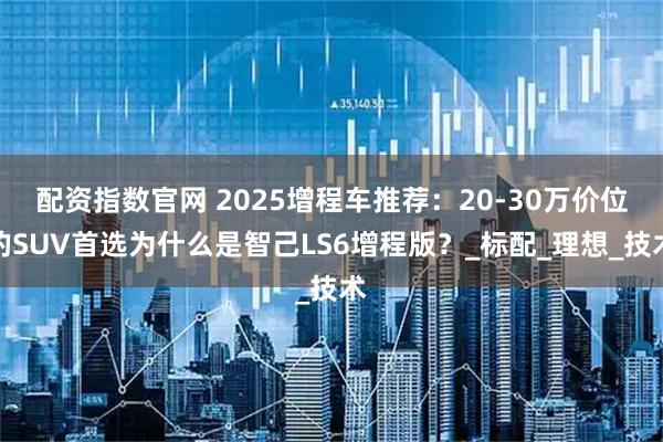 配资指数官网 2025增程车推荐：20-30万价位的SUV首选为什么是智己LS6增程版？_标配_理想_技术