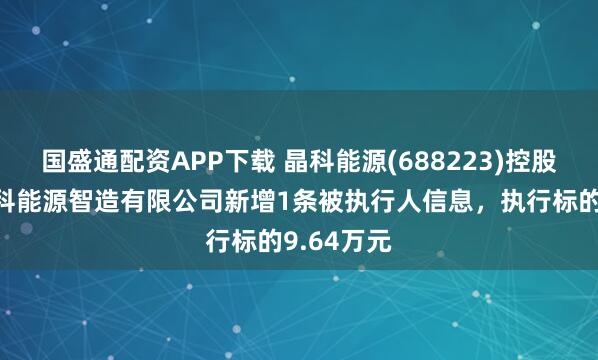 国盛通配资APP下载 晶科能源(688223)控股的上饶晶科能源智造有限公司新增1条被执行人信息，执行标的9.64万元