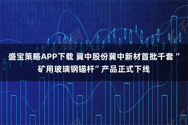 盛宝策略APP下载 冀中股份冀中新材首批千套“矿用玻璃钢锚杆”产品正式下线