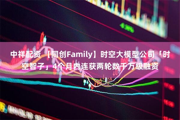 中祥配资 【同创Family】时空大模型公司「时空智子」4个月内连获两轮数千万级融资