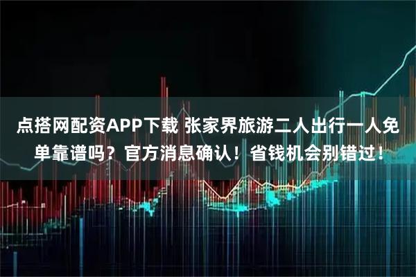 点搭网配资APP下载 张家界旅游二人出行一人免单靠谱吗？官方消息确认！省钱机会别错过！