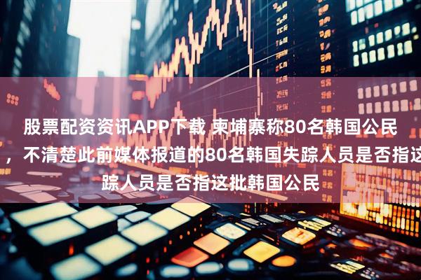 股票配资资讯APP下载 柬埔寨称80名韩国公民“拒绝回国”，不清楚此前媒体报道的80名韩国失踪人员是否指这批韩国公民
