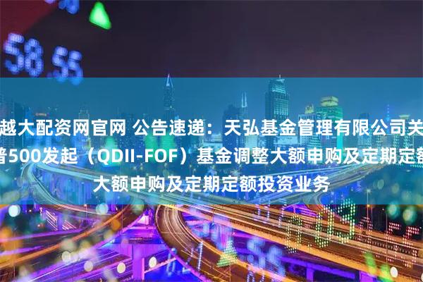 越大配资网官网 公告速递：天弘基金管理有限公司关于天弘标普500发起（QDII-FOF）基金调整大额申购及定期定额投资业务