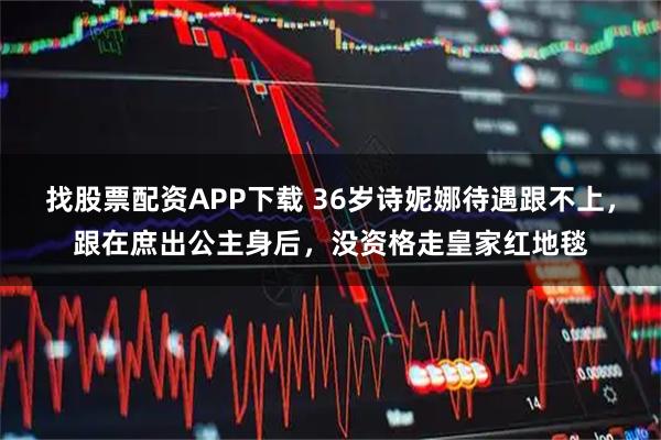 找股票配资APP下载 36岁诗妮娜待遇跟不上，跟在庶出公主身后，没资格走皇家红地毯