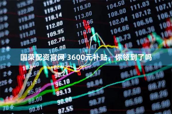 国荣配资官网 3600元补贴，你领到了吗