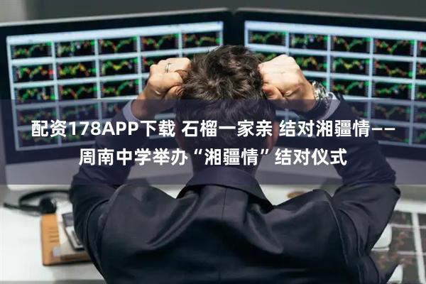 配资178APP下载 石榴一家亲 结对湘疆情——周南中学举办“湘疆情”结对仪式