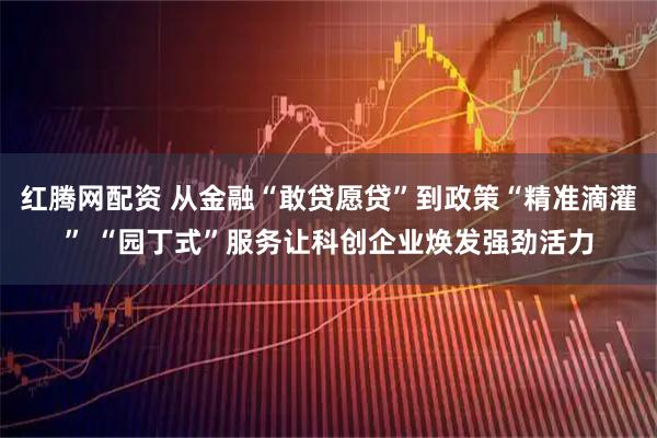 红腾网配资 从金融“敢贷愿贷”到政策“精准滴灌” “园丁式”服务让科创企业焕发强劲活力