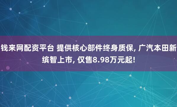 钱来网配资平台 提供核心部件终身质保, 广汽本田新缤智上市, 仅售8.98万元起!