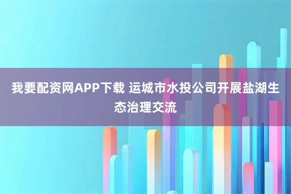 我要配资网APP下载 运城市水投公司开展盐湖生态治理交流