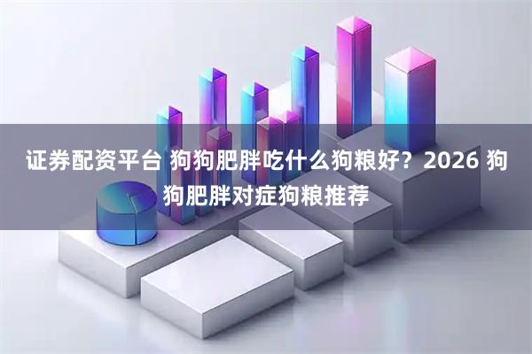 证券配资平台 狗狗肥胖吃什么狗粮好？2026 狗狗肥胖对症狗粮推荐