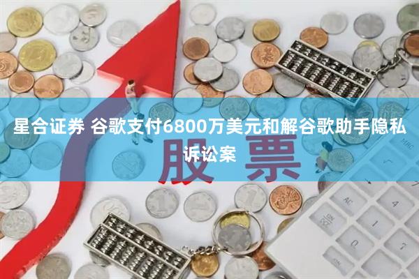 星合证券 谷歌支付6800万美元和解谷歌助手隐私诉讼案