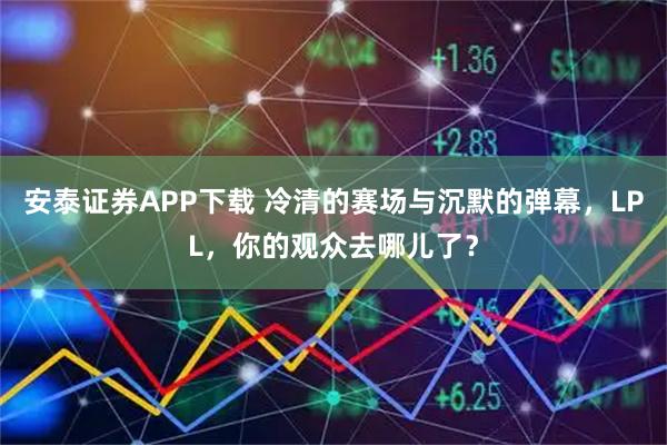 安泰证券APP下载 冷清的赛场与沉默的弹幕，LPL，你的观众去哪儿了？