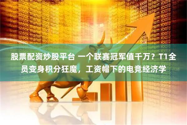股票配资炒股平台 一个联赛冠军值千万？T1全员变身积分狂魔，工资帽下的电竞经济学
