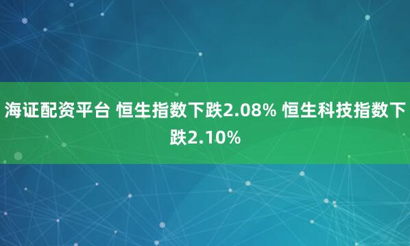 海证配资平台 恒生指数下跌2.08% 恒生科技指数下跌2.10%