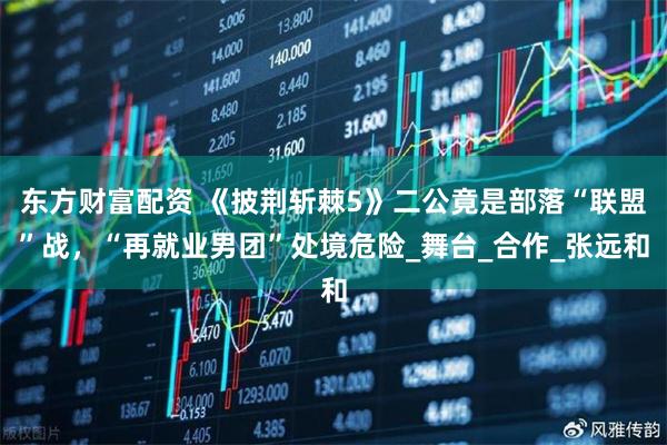东方财富配资 《披荆斩棘5》二公竟是部落“联盟”战，“再就业男团”处境危险_舞台_合作_张远和