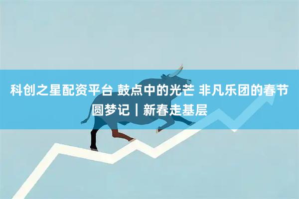 科创之星配资平台 鼓点中的光芒 非凡乐团的春节圆梦记|新春走基层