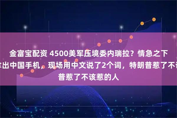 金富宝配资 4500美军压境委内瑞拉？情急之下马杜罗拿出中国手机，现场用中文说了2个词，特朗普惹了不该惹的人
