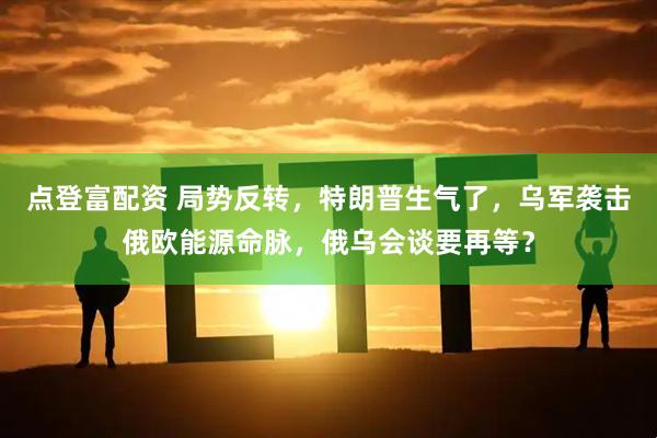 点登富配资 局势反转，特朗普生气了，乌军袭击俄欧能源命脉，俄乌会谈要再等？