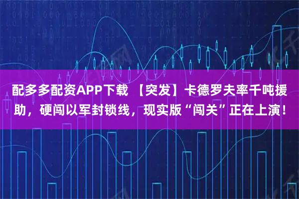 配多多配资APP下载 【突发】卡德罗夫率千吨援助，硬闯以军封锁线，现实版“闯关”正在上演！