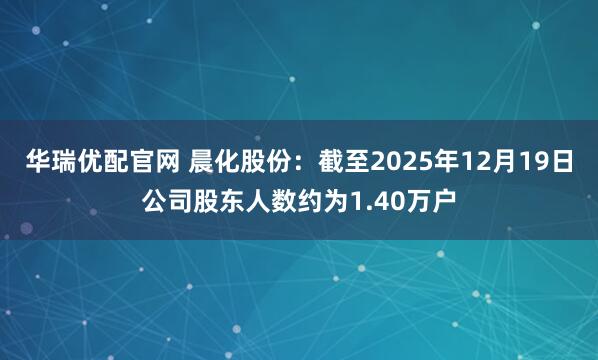 华瑞优配官网 晨化股份：截至2025年12月19日公司股东人数约为1.40万户