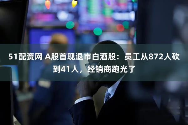 51配资网 A股首现退市白酒股：员工从872人砍到41人，经销商跑光了