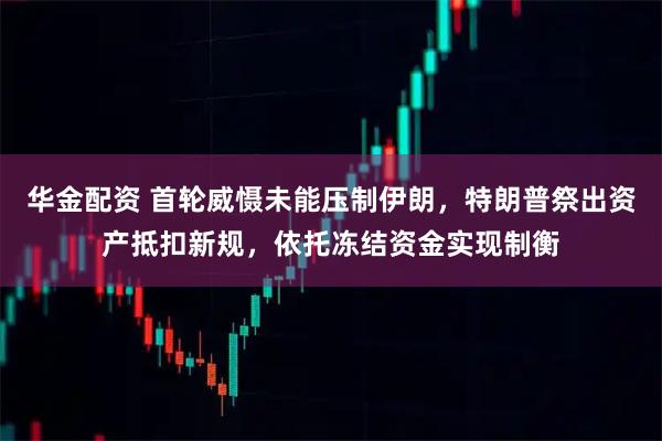 华金配资 首轮威慑未能压制伊朗，特朗普祭出资产抵扣新规，依托冻结资金实现制衡