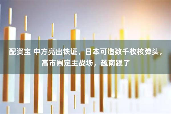 配资宝 中方亮出铁证，日本可造数千枚核弹头，高市圈定主战场，越南跟了